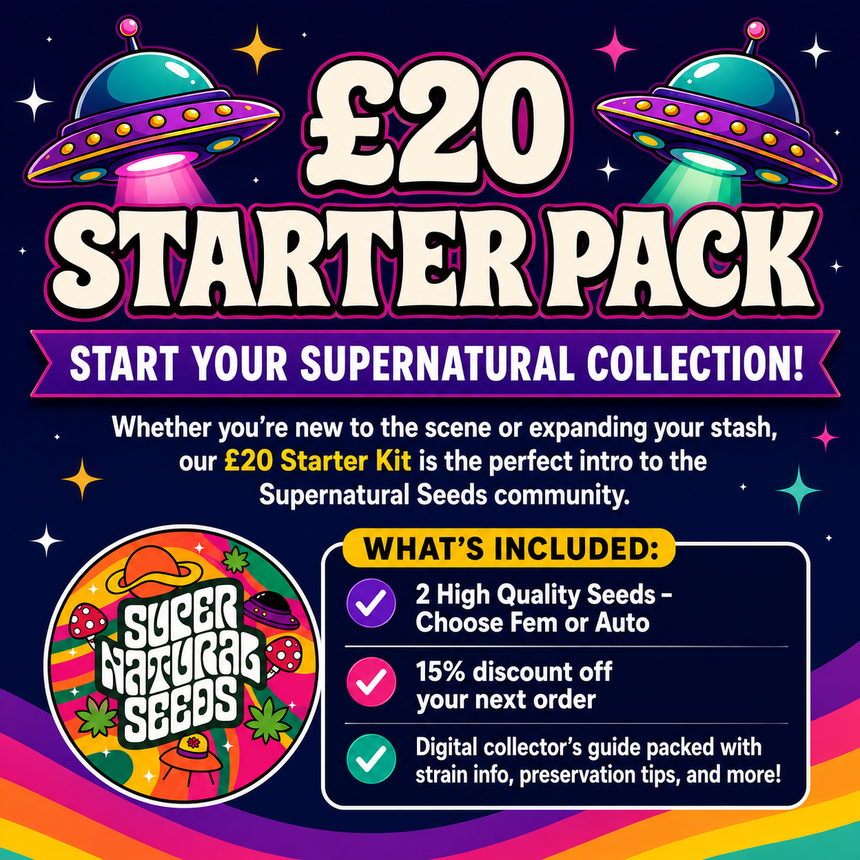 CANNABIS SEED STARTER PACK£20 Supernatural Seeds Starter Pack featuring two high-quality seeds with a choice of feminized or autoflower, 15% off the next order, and a digital collector’s guide. Colourful retro space design with UFOs, rainbow waves and the Supernatural Seeds logo.